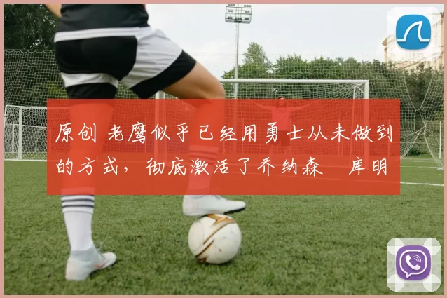 原创 老鹰似乎已经用勇士从未做到的方式,彻底激活了乔纳森・库明加