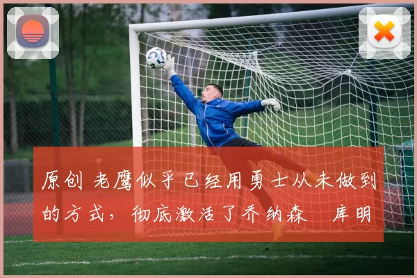 原创 老鹰似乎已经用勇士从未做到的方式，彻底激活了乔纳森・库明加