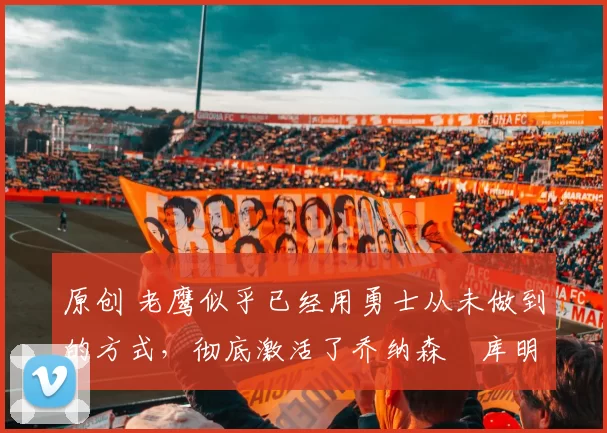 原创 老鹰似乎已经用勇士从未做到的方式，彻底激活了乔纳森・库明加