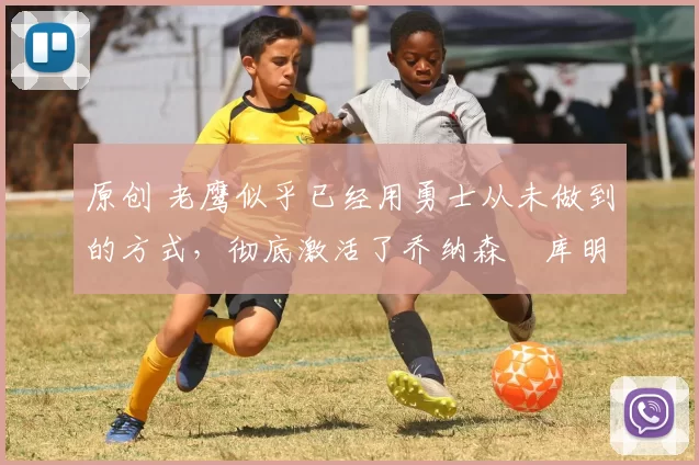 原创 老鹰似乎已经用勇士从未做到的方式，彻底激活了乔纳森・库明加