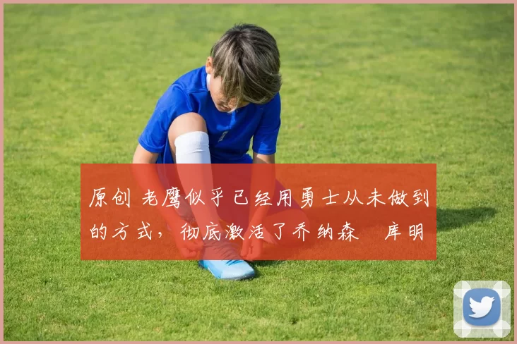 原创 老鹰似乎已经用勇士从未做到的方式,彻底激活了乔纳森・库明加