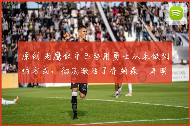 原创 老鹰似乎已经用勇士从未做到的方式,彻底激活了乔纳森・库明加