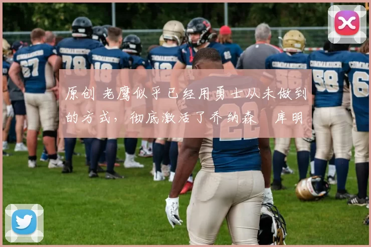 原创 老鹰似乎已经用勇士从未做到的方式，彻底激活了乔纳森・库明加