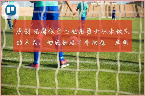 原创 老鹰似乎已经用勇士从未做到的方式，彻底激活了乔纳森・库明加