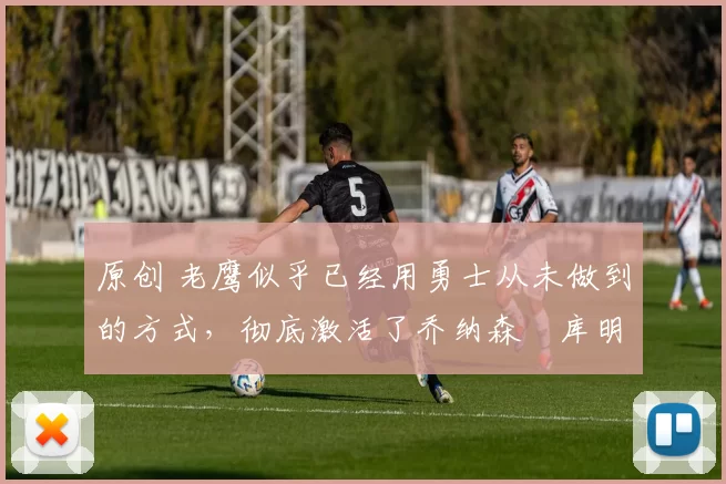 原创 老鹰似乎已经用勇士从未做到的方式，彻底激活了乔纳森・库明加