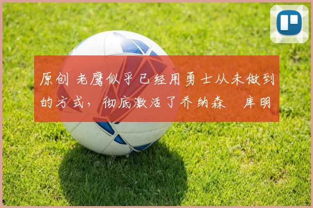 原创 老鹰似乎已经用勇士从未做到的方式,彻底激活了乔纳森・库明加