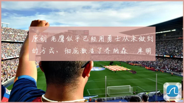 原创 老鹰似乎已经用勇士从未做到的方式,彻底激活了乔纳森・库明加