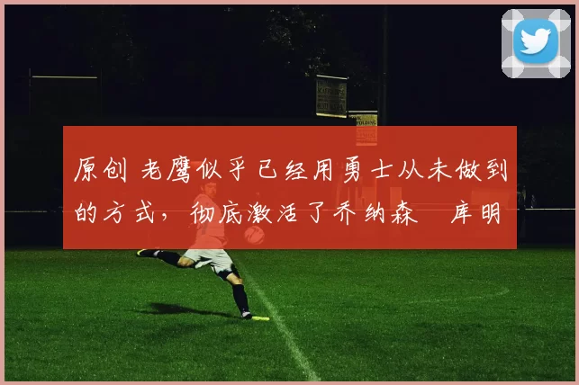 原创 老鹰似乎已经用勇士从未做到的方式，彻底激活了乔纳森・库明加