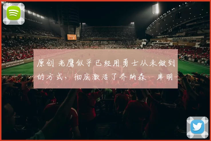 原创 老鹰似乎已经用勇士从未做到的方式，彻底激活了乔纳森・库明加