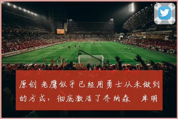 原创 老鹰似乎已经用勇士从未做到的方式,彻底激活了乔纳森・库明加