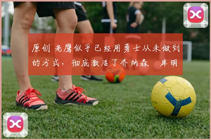 原创 老鹰似乎已经用勇士从未做到的方式,彻底激活了乔纳森・库明加