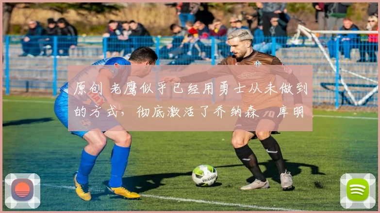 原创 老鹰似乎已经用勇士从未做到的方式,彻底激活了乔纳森・库明加