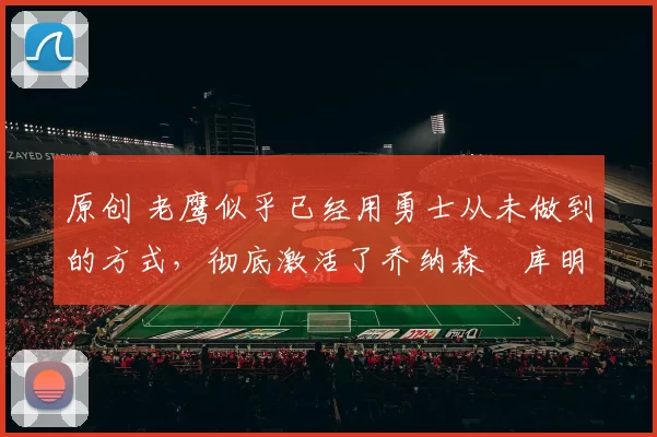 原创 老鹰似乎已经用勇士从未做到的方式，彻底激活了乔纳森・库明加