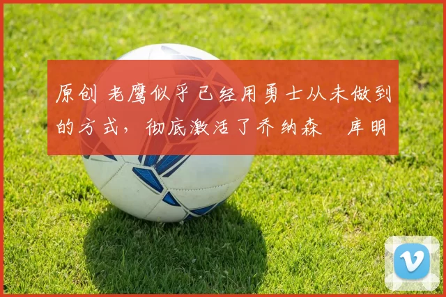 原创 老鹰似乎已经用勇士从未做到的方式,彻底激活了乔纳森・库明加