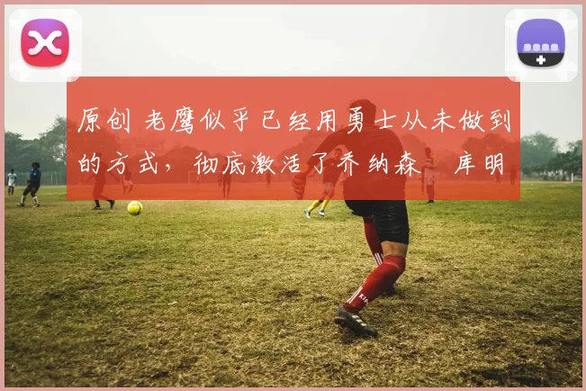 原创 老鹰似乎已经用勇士从未做到的方式，彻底激活了乔纳森・库明加