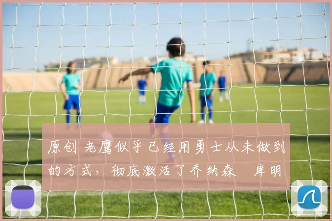 原创 老鹰似乎已经用勇士从未做到的方式,彻底激活了乔纳森・库明加