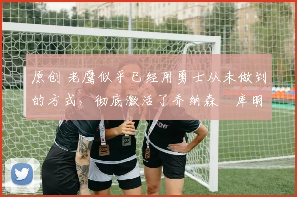 原创 老鹰似乎已经用勇士从未做到的方式，彻底激活了乔纳森・库明加