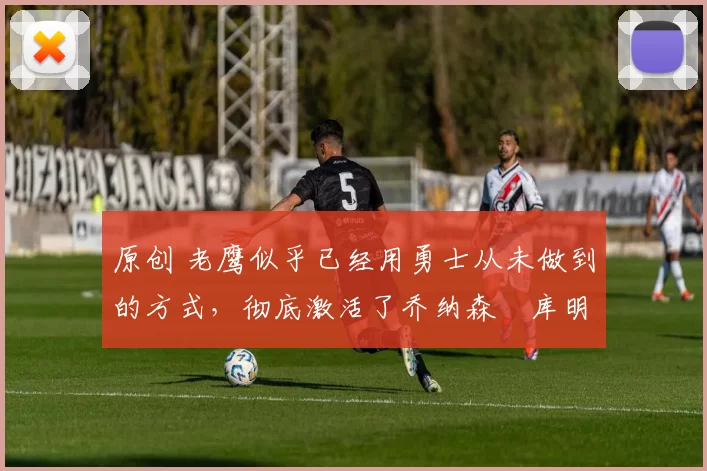 原创 老鹰似乎已经用勇士从未做到的方式，彻底激活了乔纳森・库明加