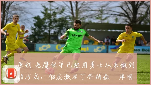 原创 老鹰似乎已经用勇士从未做到的方式,彻底激活了乔纳森・库明加