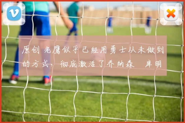 原创 老鹰似乎已经用勇士从未做到的方式，彻底激活了乔纳森・库明加