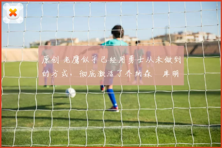 原创 老鹰似乎已经用勇士从未做到的方式,彻底激活了乔纳森・库明加