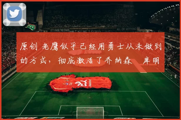 原创 老鹰似乎已经用勇士从未做到的方式,彻底激活了乔纳森・库明加