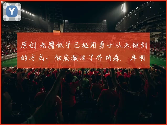 原创 老鹰似乎已经用勇士从未做到的方式,彻底激活了乔纳森・库明加