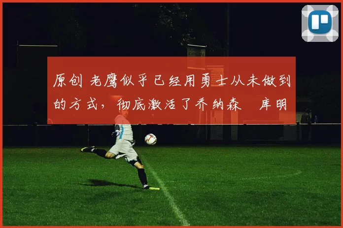 原创 老鹰似乎已经用勇士从未做到的方式,彻底激活了乔纳森・库明加