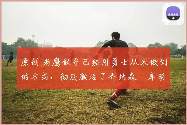 原创 老鹰似乎已经用勇士从未做到的方式,彻底激活了乔纳森・库明加