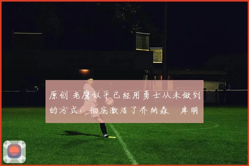 原创 老鹰似乎已经用勇士从未做到的方式，彻底激活了乔纳森・库明加