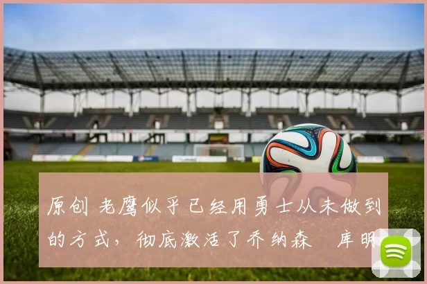 原创 老鹰似乎已经用勇士从未做到的方式，彻底激活了乔纳森・库明加