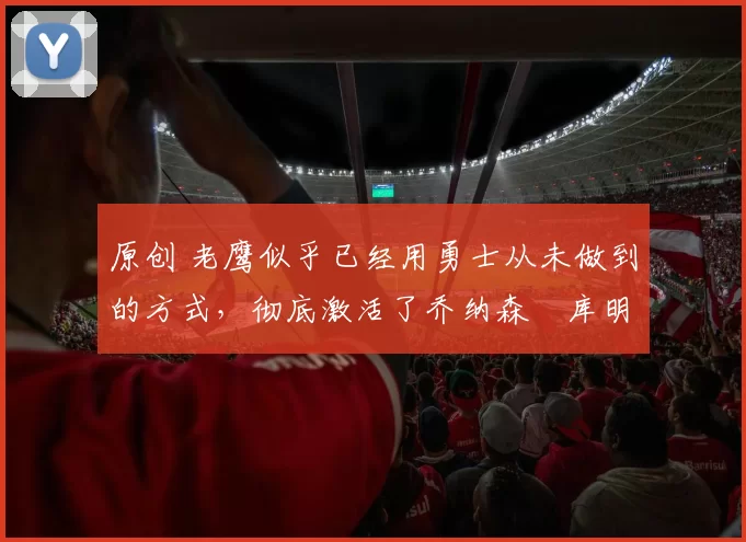 原创 老鹰似乎已经用勇士从未做到的方式,彻底激活了乔纳森・库明加