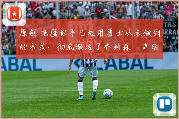 原创 老鹰似乎已经用勇士从未做到的方式,彻底激活了乔纳森・库明加