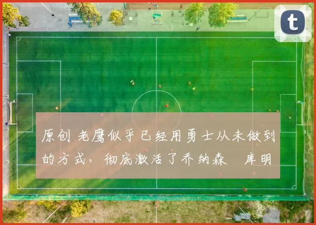 原创 老鹰似乎已经用勇士从未做到的方式，彻底激活了乔纳森・库明加