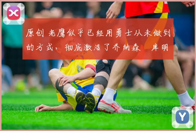 原创 老鹰似乎已经用勇士从未做到的方式,彻底激活了乔纳森・库明加