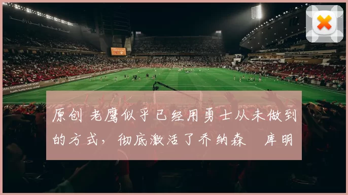 原创 老鹰似乎已经用勇士从未做到的方式，彻底激活了乔纳森・库明加