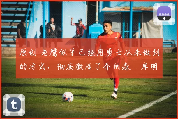 原创 老鹰似乎已经用勇士从未做到的方式，彻底激活了乔纳森・库明加