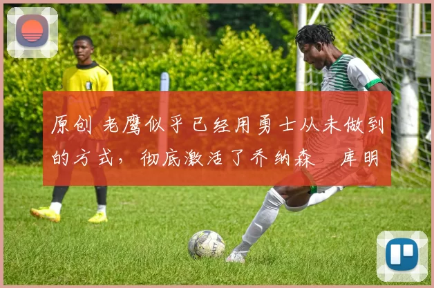 原创 老鹰似乎已经用勇士从未做到的方式,彻底激活了乔纳森・库明加