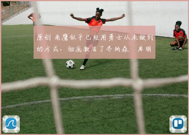 原创 老鹰似乎已经用勇士从未做到的方式，彻底激活了乔纳森・库明加