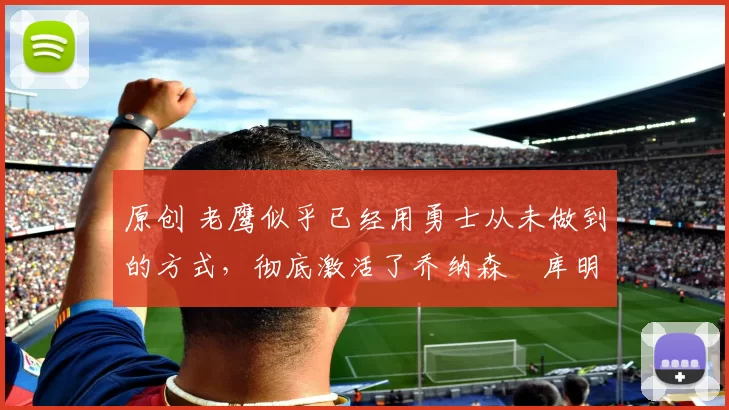 原创 老鹰似乎已经用勇士从未做到的方式，彻底激活了乔纳森・库明加
