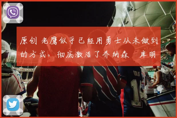 原创 老鹰似乎已经用勇士从未做到的方式，彻底激活了乔纳森・库明加