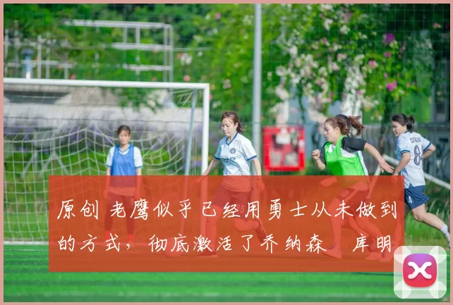 原创 老鹰似乎已经用勇士从未做到的方式，彻底激活了乔纳森・库明加