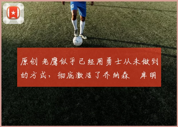 原创 老鹰似乎已经用勇士从未做到的方式，彻底激活了乔纳森・库明加