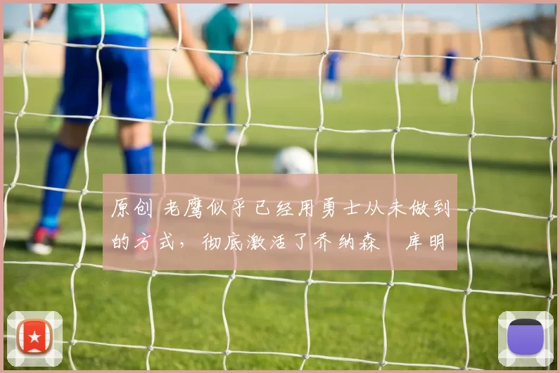 原创 老鹰似乎已经用勇士从未做到的方式，彻底激活了乔纳森・库明加