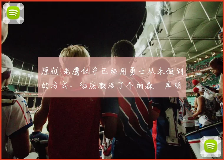 原创 老鹰似乎已经用勇士从未做到的方式，彻底激活了乔纳森・库明加