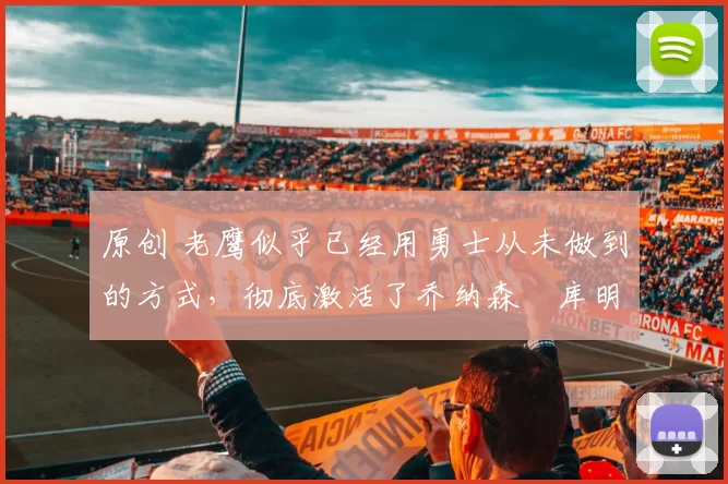 原创 老鹰似乎已经用勇士从未做到的方式，彻底激活了乔纳森・库明加