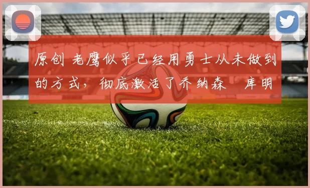 原创 老鹰似乎已经用勇士从未做到的方式，彻底激活了乔纳森・库明加