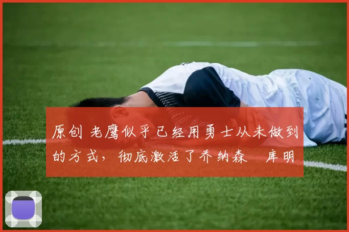 原创 老鹰似乎已经用勇士从未做到的方式,彻底激活了乔纳森・库明加