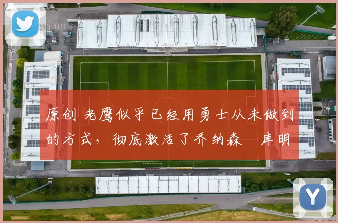 原创 老鹰似乎已经用勇士从未做到的方式，彻底激活了乔纳森・库明加