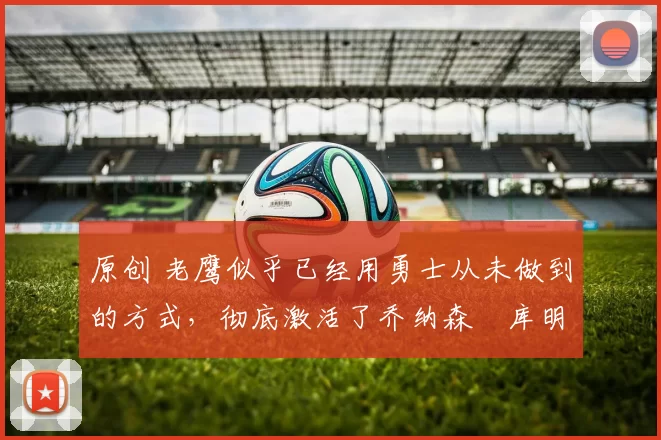 原创 老鹰似乎已经用勇士从未做到的方式，彻底激活了乔纳森・库明加